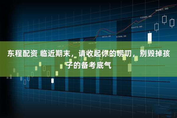 东程配资 临近期末，请收起你的唠叨，别毁掉孩子的备考底气