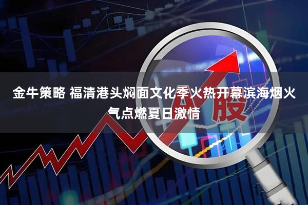 金牛策略 福清港头焖面文化季火热开幕滨海烟火气点燃夏日激情