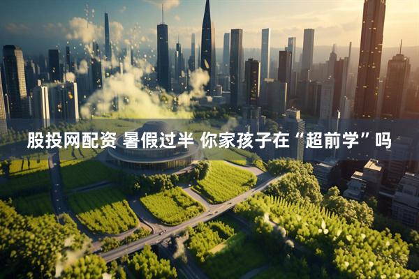 股投网配资 暑假过半 你家孩子在“超前学”吗