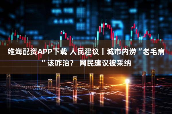 维海配资APP下载 人民建议丨城市内涝“老毛病”该咋治？ 网民建议被采纳